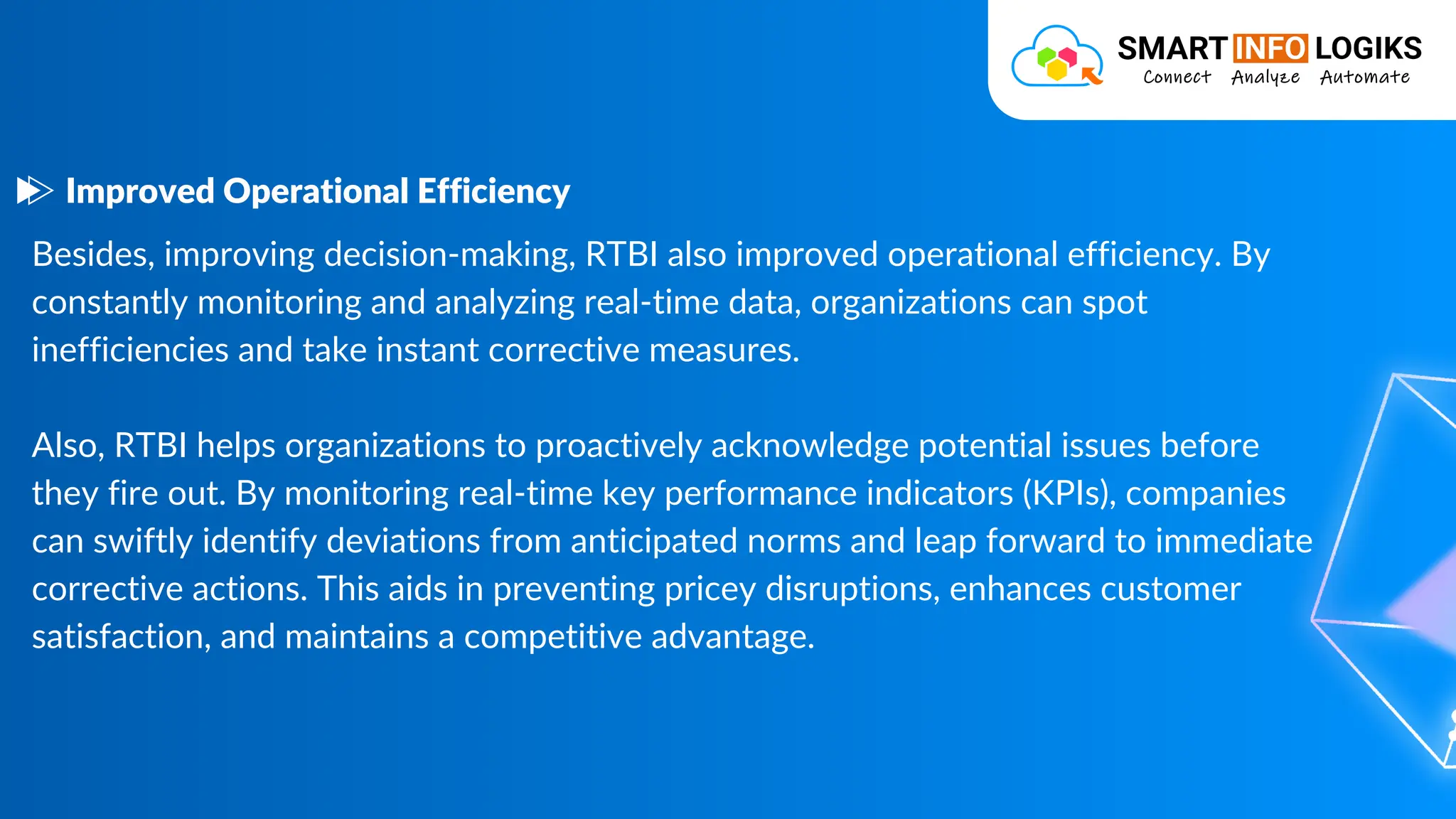 Besides, improving decision-making, RTBI also improved operational efficiency. By
constantly monitoring and analyzing real-time data, organizations can spot
inefficiencies and take instant corrective measures.
Also, RTBI helps organizations to proactively acknowledge potential issues before
they fire out. By monitoring real-time key performance indicators (KPIs), companies
can swiftly identify deviations from anticipated norms and leap forward to immediate
corrective actions. This aids in preventing pricey disruptions, enhances customer
satisfaction, and maintains a competitive advantage.
Improved Operational Efficiency
 