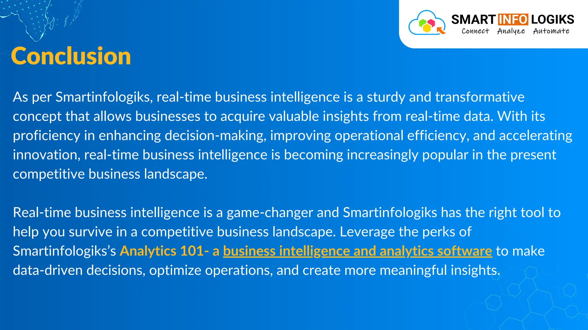 As per Smartinfologiks, real-time business intelligence is a sturdy and transformative
concept that allows businesses to acquire valuable insights from real-time data. With its
proficiency in enhancing decision-making, improving operational efficiency, and accelerating
innovation, real-time business intelligence is becoming increasingly popular in the present
competitive business landscape.
Real-time business intelligence is a game-changer and Smartinfologiks has the right tool to
help you survive in a competitive business landscape. Leverage the perks of
Smartinfologiks’s Analytics 101- a business intelligence and analytics software to make
data-driven decisions, optimize operations, and create more meaningful insights.
Conclusion
 