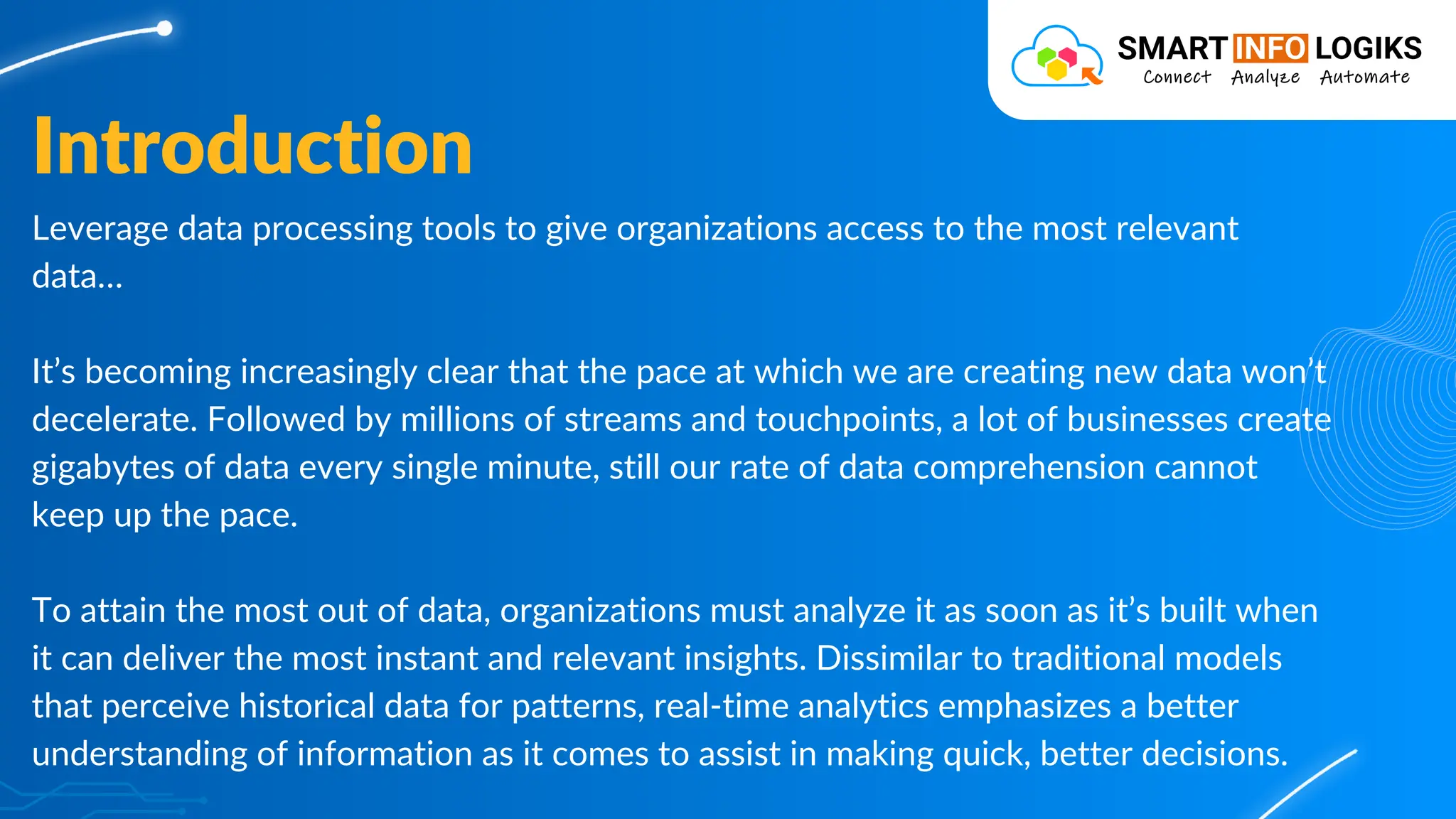 Leverage data processing tools to give organizations access to the most relevant
data…
It’s becoming increasingly clear that the pace at which we are creating new data won’t
decelerate. Followed by millions of streams and touchpoints, a lot of businesses create
gigabytes of data every single minute, still our rate of data comprehension cannot
keep up the pace.
To attain the most out of data, organizations must analyze it as soon as it’s built when
it can deliver the most instant and relevant insights. Dissimilar to traditional models
that perceive historical data for patterns, real-time analytics emphasizes a better
understanding of information as it comes to assist in making quick, better decisions.
Introduction
 