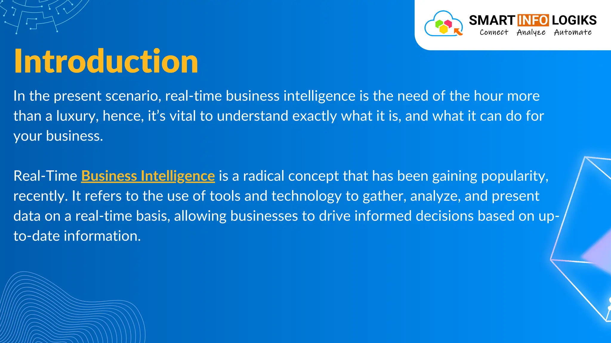 In the present scenario, real-time business intelligence is the need of the hour more
than a luxury, hence, it’s vital to understand exactly what it is, and what it can do for
your business.
Real-Time Business Intelligence is a radical concept that has been gaining popularity,
recently. It refers to the use of tools and technology to gather, analyze, and present
data on a real-time basis, allowing businesses to drive informed decisions based on up-
to-date information.
Introduction
 