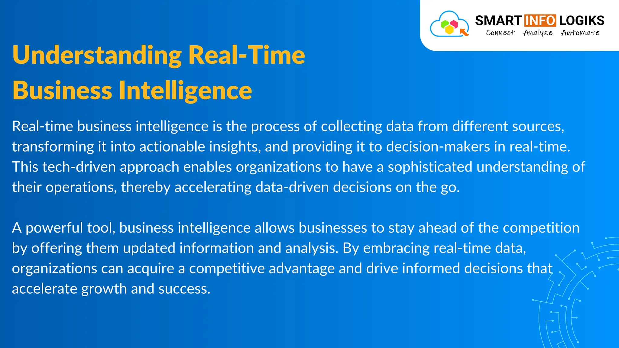 Real-time business intelligence is the process of collecting data from different sources,
transforming it into actionable insights, and providing it to decision-makers in real-time.
This tech-driven approach enables organizations to have a sophisticated understanding of
their operations, thereby accelerating data-driven decisions on the go.
A powerful tool, business intelligence allows businesses to stay ahead of the competition
by offering them updated information and analysis. By embracing real-time data,
organizations can acquire a competitive advantage and drive informed decisions that
accelerate growth and success.
Understanding Real-Time
Business Intelligence
 