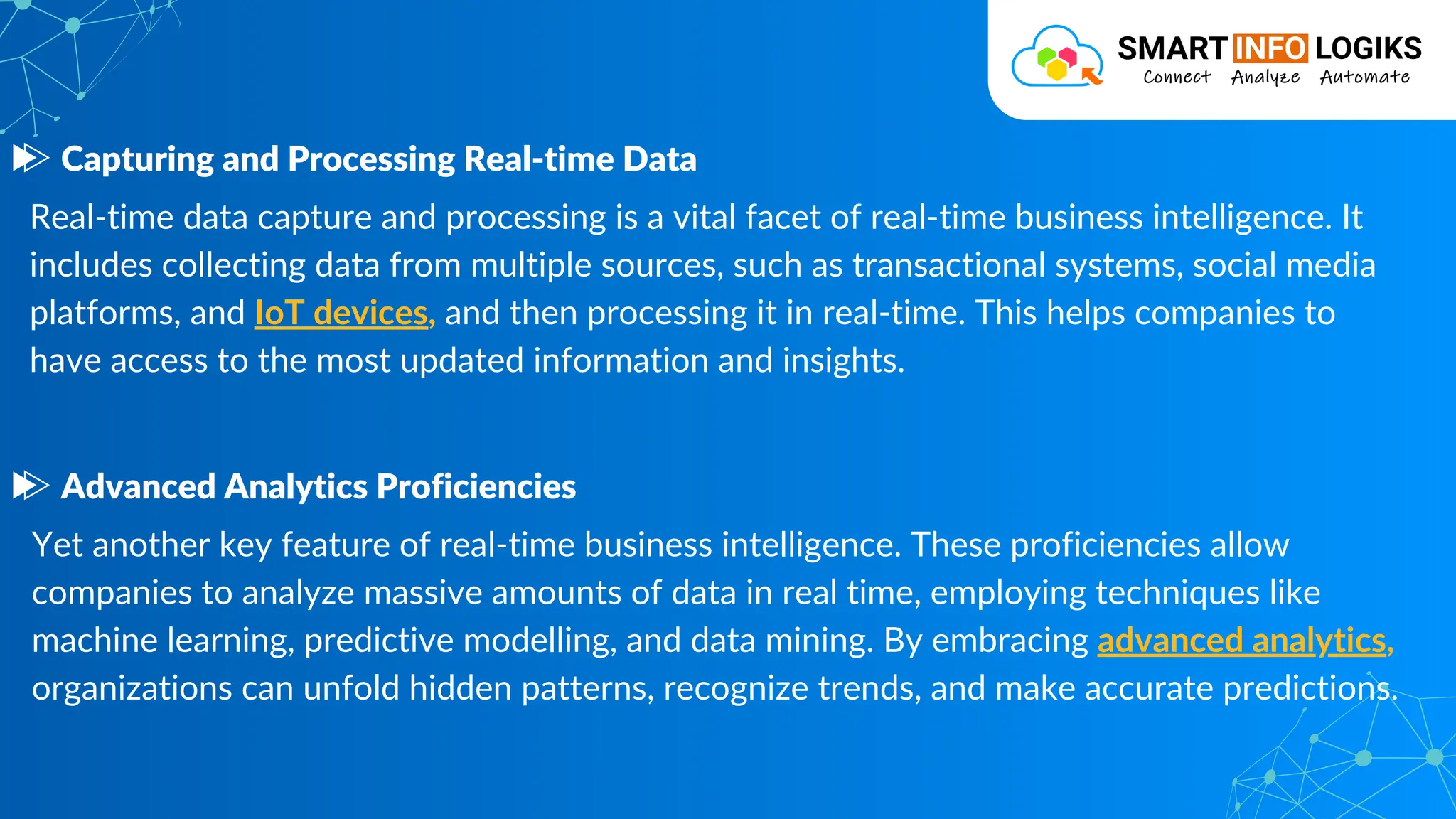 Real-time data capture and processing is a vital facet of real-time business intelligence. It
includes collecting data from multiple sources, such as transactional systems, social media
platforms, and IoT devices, and then processing it in real-time. This helps companies to
have access to the most updated information and insights.
Capturing and Processing Real-time Data
Yet another key feature of real-time business intelligence. These proficiencies allow
companies to analyze massive amounts of data in real time, employing techniques like
machine learning, predictive modelling, and data mining. By embracing advanced analytics,
organizations can unfold hidden patterns, recognize trends, and make accurate predictions.
Advanced Analytics Proficiencies
 