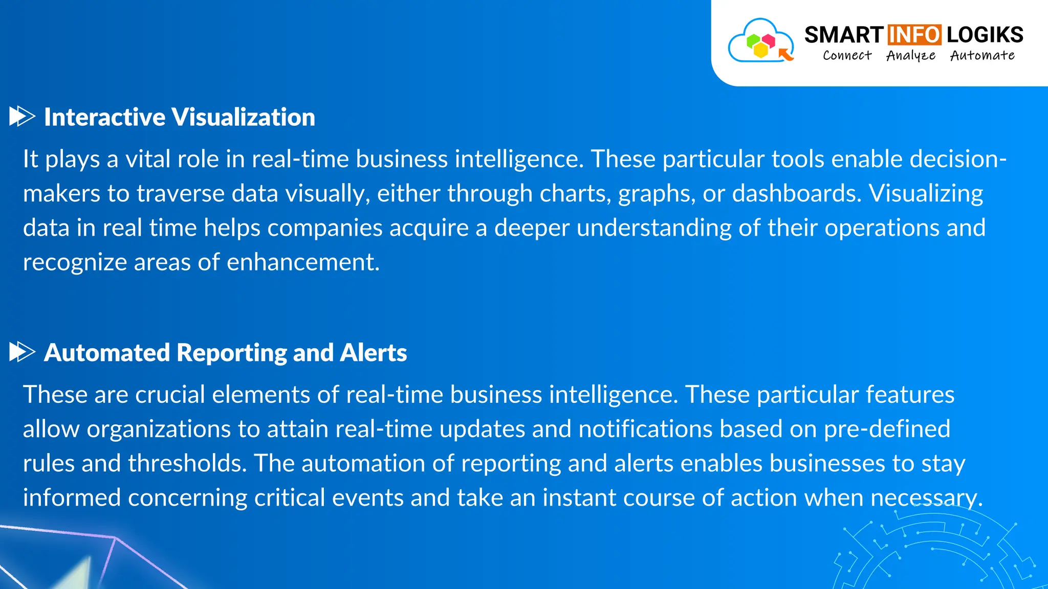 It plays a vital role in real-time business intelligence. These particular tools enable decision-
makers to traverse data visually, either through charts, graphs, or dashboards. Visualizing
data in real time helps companies acquire a deeper understanding of their operations and
recognize areas of enhancement.
Interactive Visualization
These are crucial elements of real-time business intelligence. These particular features
allow organizations to attain real-time updates and notifications based on pre-defined
rules and thresholds. The automation of reporting and alerts enables businesses to stay
informed concerning critical events and take an instant course of action when necessary.
Automated Reporting and Alerts
 