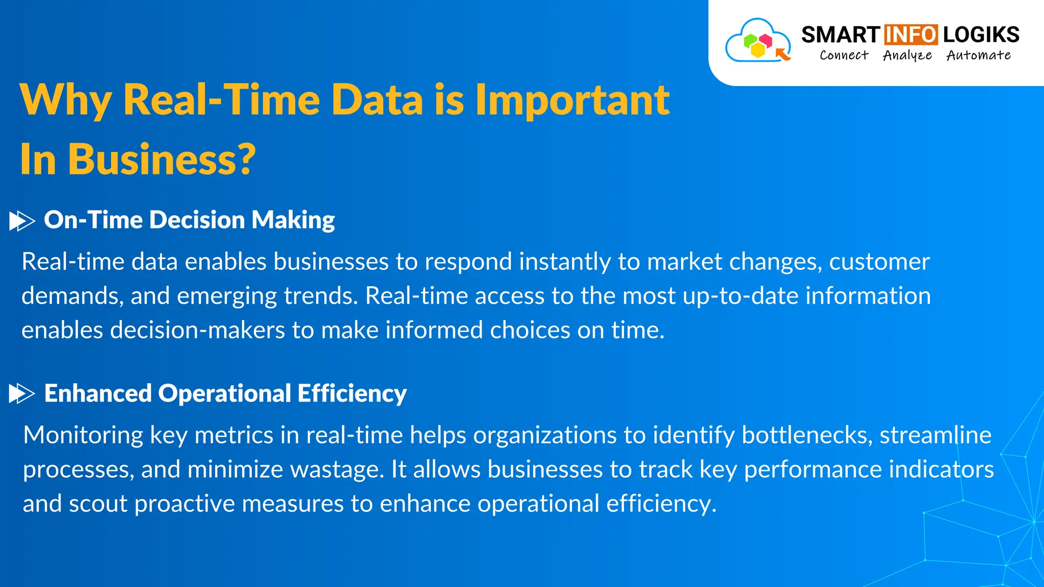 Real-time data enables businesses to respond instantly to market changes, customer
demands, and emerging trends. Real-time access to the most up-to-date information
enables decision-makers to make informed choices on time.
Why Real-Time Data is Important
In Business?
On-Time Decision Making
Monitoring key metrics in real-time helps organizations to identify bottlenecks, streamline
processes, and minimize wastage. It allows businesses to track key performance indicators
and scout proactive measures to enhance operational efficiency.
Enhanced Operational Efficiency
 