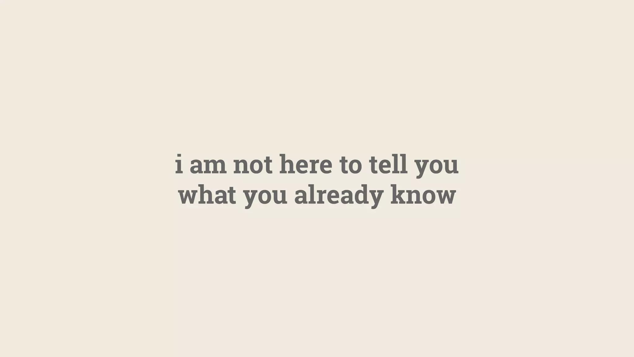 i am not here to tell you
what you already know
 