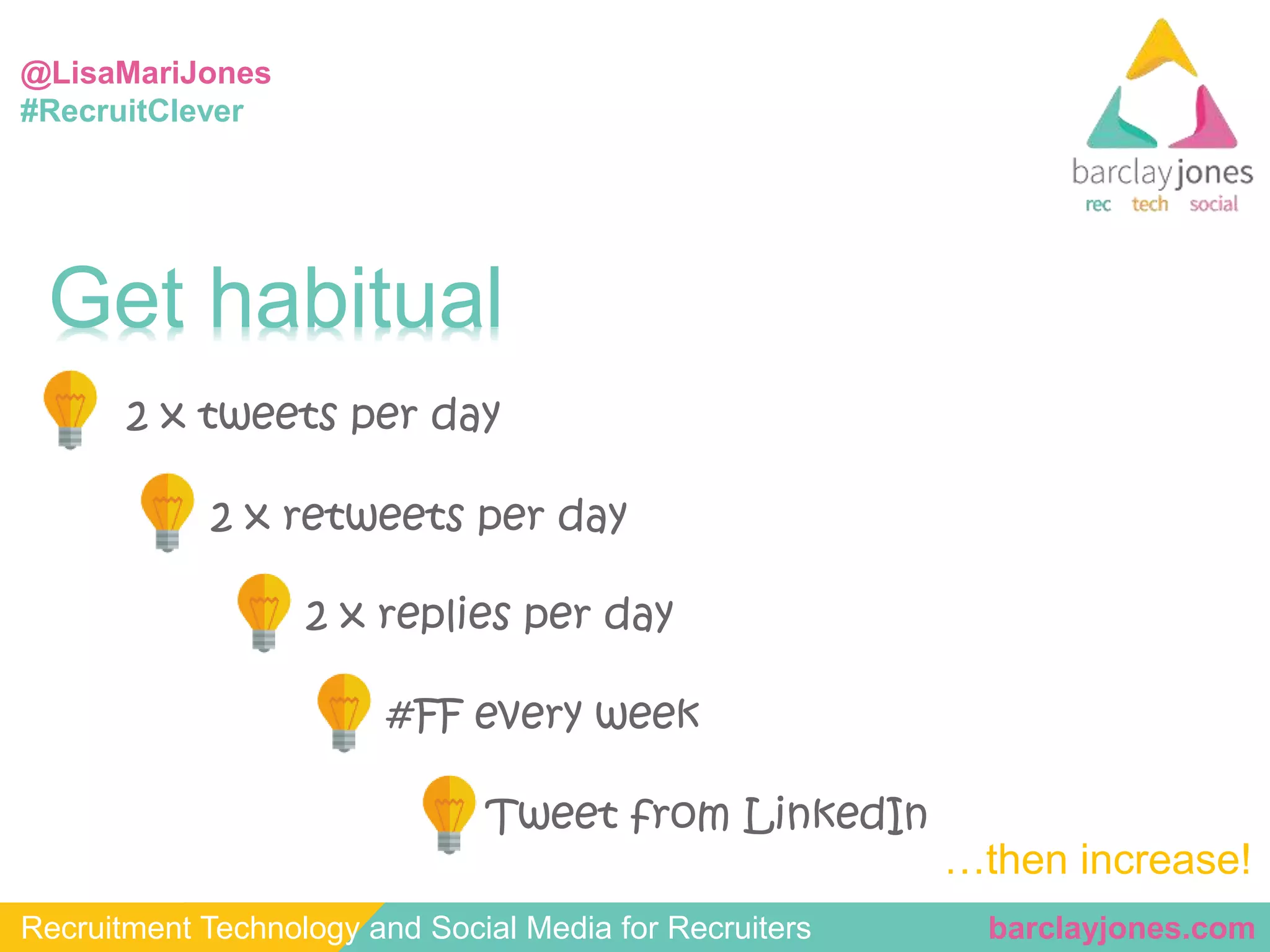 @LisaMariJones 
#RecruitClever 
Get habitual 
2 x tweets per day 
2 x retweets per day 
2 x replies per day 
#FF every week 
Tweet from LinkedIn 
…then increase! 
Recruitment Technology and Social Media for Recruiters barclayjones.com 
 