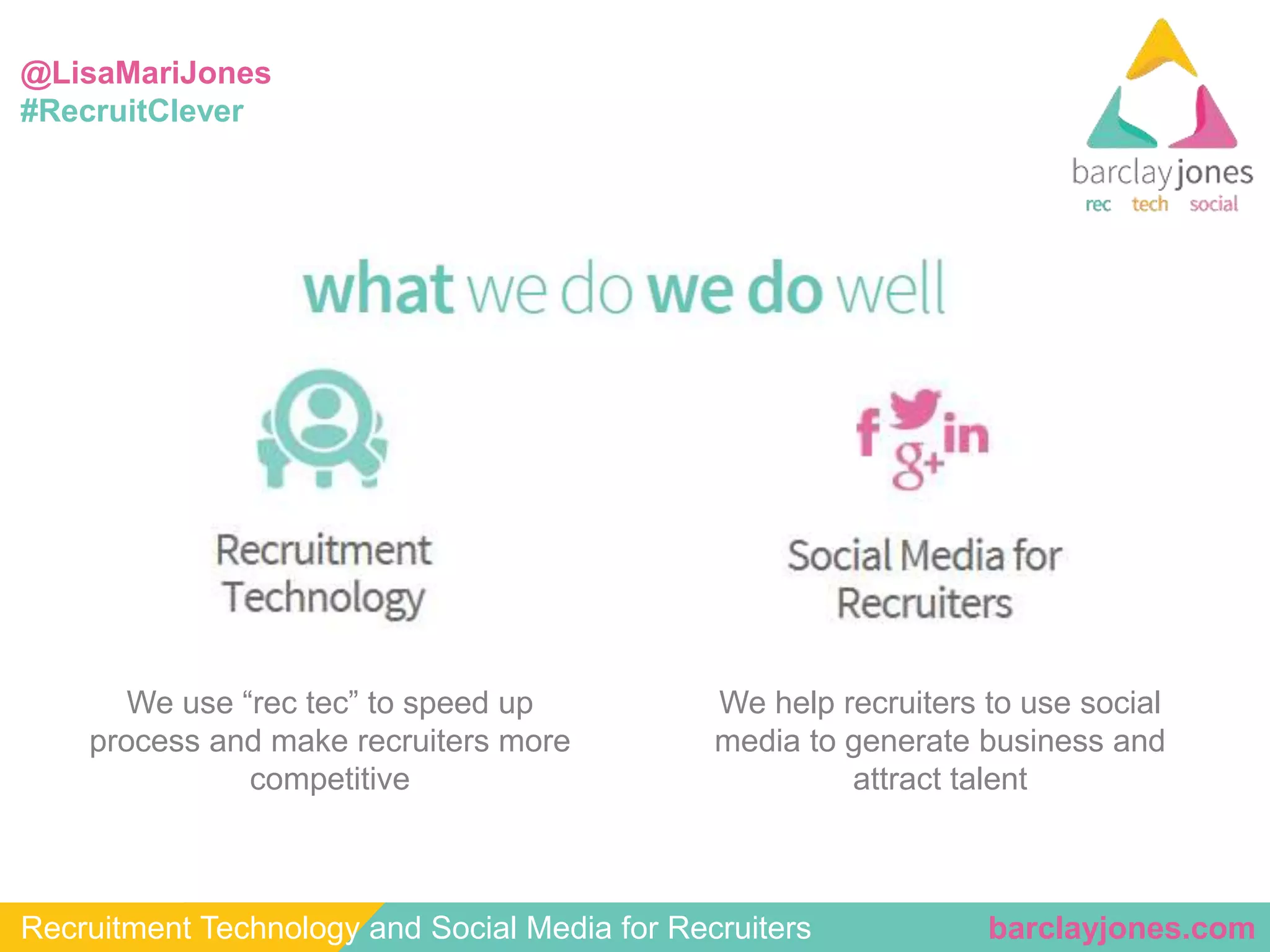 @LisaMariJones 
#RecruitClever 
We help recruiters to use social 
media to generate business and 
attract talent 
We use “rec tec” to speed up 
process and make recruiters more 
competitive 
Recruitment Technology and Social Media for Recruiters barclayjones.com 
 