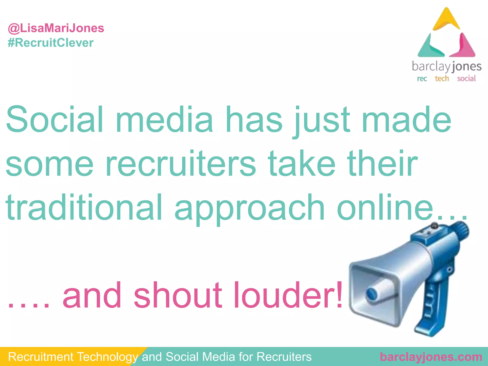 @LisaMariJones 
#RecruitClever 
Social media has just made 
some recruiters take their 
traditional approach online… 
…. and shout louder! 
Recruitment Technology and Social Media for Recruiters barclayjones.com 
 