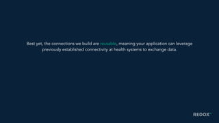 Best yet, the connections we build are reusable, meaning your application can leverage
previously established connectivity at health systems to exchange data.
 