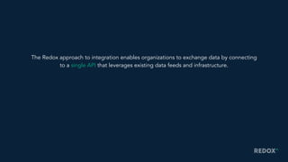 The Redox approach to integration enables organizations to exchange data by connecting
to a single API that leverages existing data feeds and infrastructure.
 