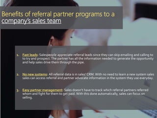 Benefits of referral partner programs to a
company’s sales team
1. Fast leads: Salespeople appreciate referral leads since they can skip emailing and calling to
to try and prospect.The partner has all the information needed to generate the opportunity
and help sales drive them through the pipe.
2. No new systems: All referral data is in sales’ CRM. With no need to learn a new system sales
sales can access referral and partner advocate information in the system they use everyday.
3. Easy partner management: Sales doesn’t have to track which referral partners referred
whom and fight for them to get paid. With this done automatically, sales can focus on
selling.
 
