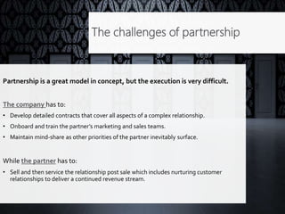 The challenges of partnership
Partnership is a great model in concept, but the execution is very difficult.
The company has to:
• Develop detailed contracts that cover all aspects of a complex relationship.
• Onboard and train the partner’s marketing and sales teams.
• Maintain mind-share as other priorities of the partner inevitably surface.
While the partner has to:
• Sell and then service the relationship post sale which includes nurturing customer
relationships to deliver a continued revenue stream.
 