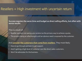Resellers = High investment with uncertain return
Success requires the same time and budget as direct selling efforts, but often with
worse results.
This is a result of:
• Reseller partners not seeing your product as the primary way to achieve a quota.
• The product being an afterthought until an obvious need is exposed by the customer.
And consider the customers that come from resellers. They most likely:
• Have to go through partners to get support.
• Aren’t getting a high-level of customer care like direct-sales customers.
• Won’t be advocates for the business.
 