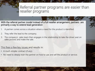 Referral partner programs are easier than
reseller programs
With the referral partner model instead of a full reseller arrangement, partners are
primarily a way to extend lead generation through a 3 step process.
1. A partner comes across a situation where a need for the product is identified.
2. They refer the lead to the company.
3. The company’s sales team then engages in the relationship to take the driver seat on
sales process and make the sale.
This fixes a few key issues and results in:
• A much simpler contract (if any).
• No need to deeply train the partner on how to use and sell the product or service.
 