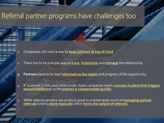 Referral partner programs have challenges too
1. Companies still need a way to keep partners at top of mind.
2. There has to be a simple way to track, incentivize and manage the relationship.
3. Partners need to be kept informed on the status and progress of the opportunity.
4. If a partner is only paid when a sale closes companies need a process in place that triggers
reward fulfillment so the partner is compensated quickly.
5. While referral partners can produce great in-market leads much of managing partner
referrals is being done manually which limits the output of referrals.
 