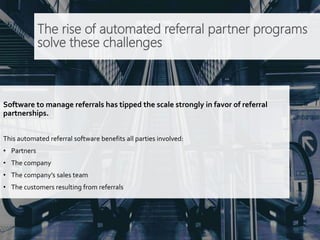 The rise of automated referral partner programs
solve these challenges
Software to manage referrals has tipped the scale strongly in favor of referral
partnerships.
This automated referral software benefits all parties involved:
• Partners
• The company
• The company’s sales team
• The customers resulting from referrals
 