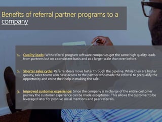 Benefits of referral partner programs to a
company
1. Quality leads: With referral program software companies get the same high quality leads
from partners but on a consistent basis and at a larger scale than ever before.
2. Shorter sales cycle: Referral deals move faster through the pipeline. While they are higher
quality, sales teams also have access to the partner who made the referral to prequalify the
opportunity and enlist their help in making the sale.
3. Improved customer experience: Since the company is in charge of the entire customer
journey the customer experience can be made exceptional. This allows the customer to be
leveraged later for positive social mentions and peer referrals.
 