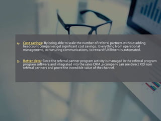 4. Cost savings: By being able to scale the number of referral partners without adding
headcount companies get significant cost savings. Everything from operational
management, to nurturing communications, to reward fulfillment is automated.
5. Better data: Since the referral partner program activity is managed in the referral program
program software and integrated into the sales CRM ,a company can see direct ROI rom
referral partners and prove the incredible value of the channel.
 