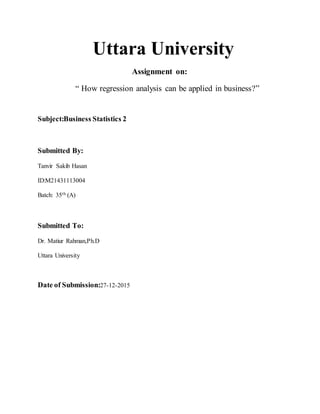 Uttara University
Assignment on:
“ How regression analysis can be applied in business?”
Subject:Business Statistics 2
Submitted By:
Tanvir Sakib Hasan
ID:M21431113004
Batch: 35th (A)
Submitted To:
Dr. Matiur Rahman,Ph.D
Uttara University
Date of Submission:27-12-2015
 