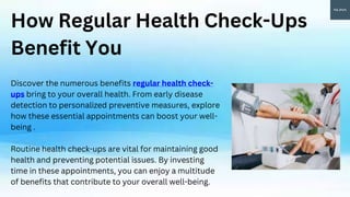 How Regular Health Check-Ups
Benefit You
Discover the numerous benefits regular health check-
ups bring to your overall health. From early disease
detection to personalized preventive measures, explore
how these essential appointments can boost your well-
being .
Routine health check-ups are vital for maintaining good
health and preventing potential issues. By investing
time in these appointments, you can enjoy a multitude
of benefits that contribute to your overall well-being.
 