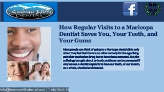 How Regular Visits to a Maricopa
Dentist Saves You, Your Teeth, and
Your Gums
 Most people can think of going to a Maricopa dental clinic only
 when they feel that there is no other remedy for the agonizing
 pain that toothaches bring but to have them extracted. But the
 sufferings brought about by tooth problems can be prevented if
 only we see a dentist regularly to have our teeth, or our mouth,
 as a whole, checked and cleaned.
 