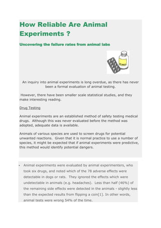 How Reliable Are Animal
Experiments ?
Uncovering the failure rates from animal labs




    An inquiry into animal experiments is long overdue, as there has never
                   been a formal evaluation of animal testing.

However, there have been smaller scale statistical studies, and they
make interesting reading.

Drug Testing

Animal experiments are an established method of safety testing medical
drugs. Although this was never evaluated before the method was
adopted, adequate data is available.

Animals of various species are used to screen drugs for potential
unwanted reactions. Given that it is normal practice to use a number of
species, it might be expected that if animal experiments were predictive,
this method would identify potential dangers.




   Animal experiments were evaluated by animal experimenters, who
    took six drugs, and noted which of the 78 adverse effects were
    detectable in dogs or rats. They ignored the effects which were
    undetectable in animals (e.g. headaches). Less than half (46%) of
    the remaining side effects were detected in the animals - slightly less
    than the expected results from flipping a coin[1]. In other words,
    animal tests were wrong 54% of the time.
 