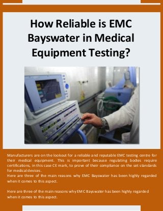 How Reliable is EMC
Bayswater in Medical
Equipment Testing?
Manufacturers are on the lookout for a reliable and reputable EMC testing centre for
their medical equipment. This is important because regulating bodies require
certifications, in this case CE mark, to prove of their compliance on the set standards
for medical devices.
Here are three of the main reasons why EMC Bayswater has been highly regarded
when it comes to this aspect.
Here are three of the main reasons why EMC Bayswater has been highly regarded
when it comes to this aspect.
 