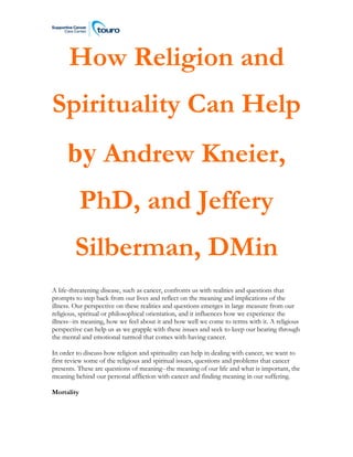 How Religion and
Spirituality Can Help
by Andrew Kneier,
PhD, and Jeffery
Silberman, DMin
A life-threatening disease, such as cancer, confronts us with realities and questions that
prompts to step back from our lives and reflect on the meaning and implications of the
illness. Our perspective on these realities and questions emerges in large measure from our
religious, spiritual or philosophical orientation, and it influences how we experience the
illness--its meaning, how we feel about it and how well we come to terms with it. A religious
perspective can help us as we grapple with these issues and seek to keep our bearing through
the mental and emotional turmoil that comes with having cancer.
In order to discuss how religion and spirituality can help in dealing with cancer, we want to
first review some of the religious and spiritual issues, questions and problems that cancer
presents. These are questions of meaning--the meaning of our life and what is important, the
meaning behind our personal affliction with cancer and finding meaning in our suffering.
Mortality
 