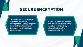 SECURE ENCRYPTION
Security is paramount when
it comes to password
management. Our app employs
state-of-the-art encryption
technology to protect your
sensitive data
With end-to-end encryption,
your passwords are securely
stored and transmitted,
minimizing the risk of
unauthorized access.
 
