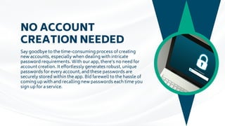 NO ACCOUNT
CREATION NEEDED
Say goodbye to the time-consuming process of creating
new accounts, especially when dealing with intricate
password requirements. With our app, there’s no need for
account creation. It effortlessly generates robust, unique
passwords for every account, and these passwords are
securely stored within the app. Bid farewell to the hassle of
coming up with and recalling new passwords each time you
sign up for a service.
 
