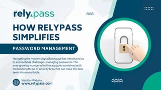 HOW RELYPASS
SIMPLIFIES
PASSWORD MANAGEMENT
Navigating the modern digital landscape has introduced us
to an inevitable challenge – managing passwords. The
ever-growing number of online accounts combined with
the looming threat of security breaches can make this task
seem insurmountable.
Visit Our Website
www.relypass.com
 