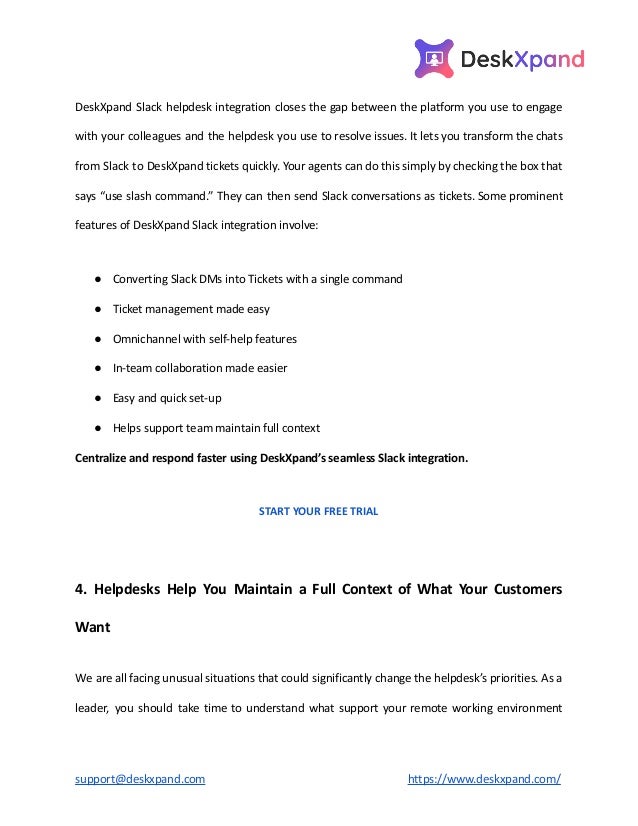 DeskXpand Slack helpdesk integration closes the gap between the platform you use to engage
with your colleagues and the helpdesk you use to resolve issues. It lets you transform the chats
from Slack to DeskXpand tickets quickly. Your agents can do this simply by checking the box that
says “use slash command.” They can then send Slack conversations as tickets. Some prominent
features of DeskXpand Slack integration involve:
● Converting Slack DMs into Tickets with a single command
● Ticket management made easy
● Omnichannel with self-help features
● In-team collaboration made easier
● Easy and quick set-up
● Helps support team maintain full context
Centralize and respond faster using DeskXpand’s seamless Slack integration.
START YOUR FREE TRIAL
4. Helpdesks Help You Maintain a Full Context of What Your Customers
Want
We are all facing unusual situations that could significantly change the helpdesk’s priorities. As a
leader, you should take time to understand what support your remote working environment
support@deskxpand.com https://www.deskxpand.com/
 