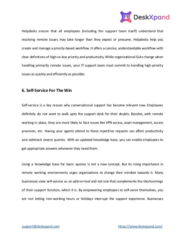 Helpdesks ensure that all employees (including the support team itself) understand that
resolving remote issues may take longer than they expect or presume. Helpdesks help you
create and manage a priority-based workflow. It offers a concise, understandable workflow with
clear definitions of high-vs-low priority and productivity. While organizational SLAs change when
handling primarily remote issues, your IT support team must commit to handling high-priority
issues as quickly and efficiently as possible.
6. Self-Service For The Win
Self-service is a key reason why conversational support has become relevant now. Employees
definitely do not want to walk upto the support desk for their doubts. Besides, with remote
working in place, they are more likely to face issues like VPN access, asset management, access
provision, etc. Having your agents attend to these repetitive requests can affect productivity
and sidetrack severe queries. With an updated knowledge base, you can enable employees to
get appropriate answers whenever they need them.
Using a knowledge base for basic queries is not a new concept. But its rising importance in
remote working environments urges organizations to change their mindset towards it. Many
businesses view self-service as an add-on-tool and not one that complements the shortcomings
of their support function, which it is. By empowering employees to self-serve themselves, you
are not letting non-working hours or holidays interrupt the support experience. Businesses
support@deskxpand.com https://www.deskxpand.com/
 