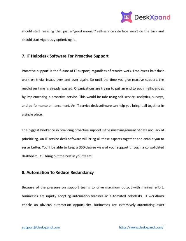 should start realizing that just a “good enough” self-service interface won’t do the trick and
should start vigorously optimizing it.
7. IT Helpdesk Software For Proactive Support
Proactive support is the future of IT support, regardless of remote work. Employees halt their
work on trivial issues over and over again. So until the time you give reactive support, the
resolution time is already wasted. Organizations are trying to put an end to such inefficiencies
by implementing a proactive service. This would include using self-service, analytics, surveys,
and performance enhancement. An IT service desk software can help you bring it all together in
a single place.
The biggest hindrance in providing proactive support is the mismanagement of data and lack of
prioritizing. An IT service desk software will bring all these aspects together and enable you to
serve better. You’ll be able to keep a 360-degree view of your support through a consolidated
dashboard. It’ll bring out the best in your team!
8. Automation To Reduce Redundancy
Because of the pressure on support teams to drive maximum output with minimal effort,
businesses are rapidly adopting automation features or automated helpdesks. IT workflows
enable an obvious automation opportunity. Businesses are extensively automating asset
support@deskxpand.com https://www.deskxpand.com/
 