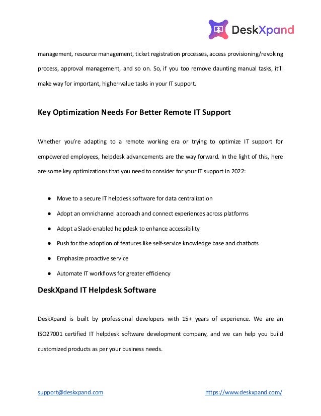 management, resource management, ticket registration processes, access provisioning/revoking
process, approval management, and so on. So, if you too remove daunting manual tasks, it’ll
make way for important, higher-value tasks in your IT support.
Key Optimization Needs For Better Remote IT Support
Whether you’re adapting to a remote working era or trying to optimize IT support for
empowered employees, helpdesk advancements are the way forward. In the light of this, here
are some key optimizations that you need to consider for your IT support in 2022:
● Move to a secure IT helpdesk software for data centralization
● Adopt an omnichannel approach and connect experiences across platforms
● Adopt a Slack-enabled helpdesk to enhance accessibility
● Push for the adoption of features like self-service knowledge base and chatbots
● Emphasize proactive service
● Automate IT workflows for greater efficiency
DeskXpand IT Helpdesk Software
DeskXpand is built by professional developers with 15+ years of experience. We are an
ISO27001 certified IT helpdesk software development company, and we can help you build
customized products as per your business needs.
support@deskxpand.com https://www.deskxpand.com/
 
