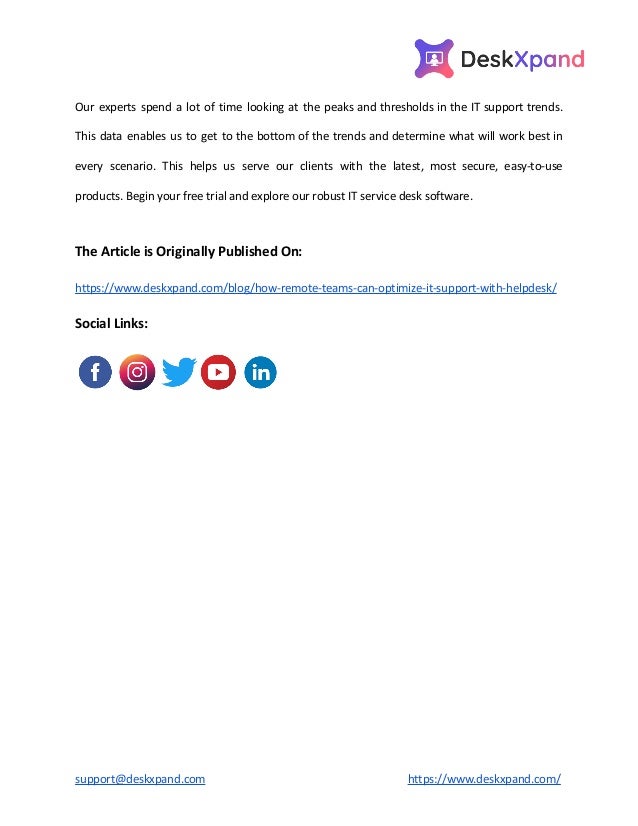 Our experts spend a lot of time looking at the peaks and thresholds in the IT support trends.
This data enables us to get to the bottom of the trends and determine what will work best in
every scenario. This helps us serve our clients with the latest, most secure, easy-to-use
products. Begin your free trial and explore our robust IT service desk software.
The Article is Originally Published On:
https://www.deskxpand.com/blog/how-remote-teams-can-optimize-it-support-with-helpdesk/
Social Links:
support@deskxpand.com https://www.deskxpand.com/
 