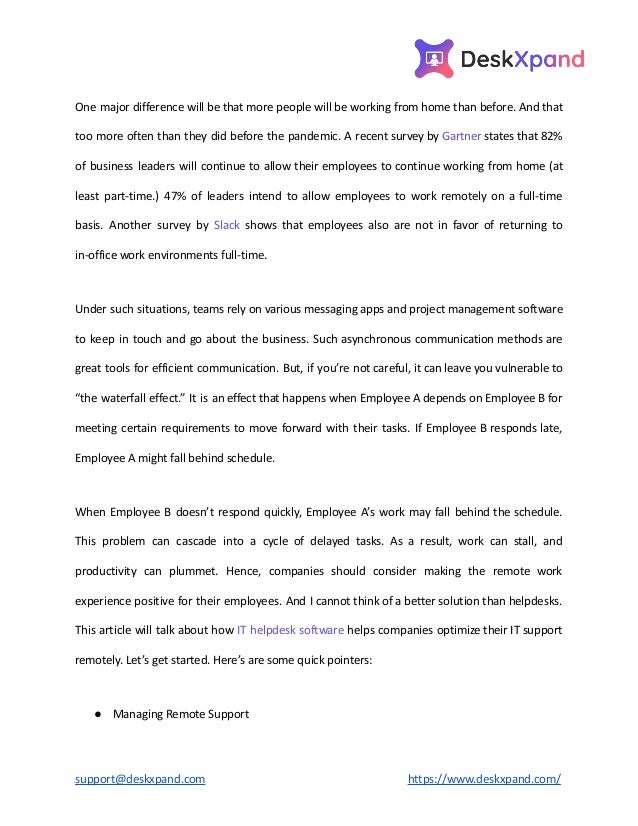 One major difference will be that more people will be working from home than before. And that
too more often than they did before the pandemic. A recent survey by Gartner states that 82%
of business leaders will continue to allow their employees to continue working from home (at
least part-time.) 47% of leaders intend to allow employees to work remotely on a full-time
basis. Another survey by Slack shows that employees also are not in favor of returning to
in-office work environments full-time.
Under such situations, teams rely on various messaging apps and project management software
to keep in touch and go about the business. Such asynchronous communication methods are
great tools for efficient communication. But, if you’re not careful, it can leave you vulnerable to
“the waterfall effect.” It is an effect that happens when Employee A depends on Employee B for
meeting certain requirements to move forward with their tasks. If Employee B responds late,
Employee A might fall behind schedule.
When Employee B doesn’t respond quickly, Employee A’s work may fall behind the schedule.
This problem can cascade into a cycle of delayed tasks. As a result, work can stall, and
productivity can plummet. Hence, companies should consider making the remote work
experience positive for their employees. And I cannot think of a better solution than helpdesks.
This article will talk about how IT helpdesk software helps companies optimize their IT support
remotely. Let’s get started. Here’s are some quick pointers:
● Managing Remote Support
support@deskxpand.com https://www.deskxpand.com/
 