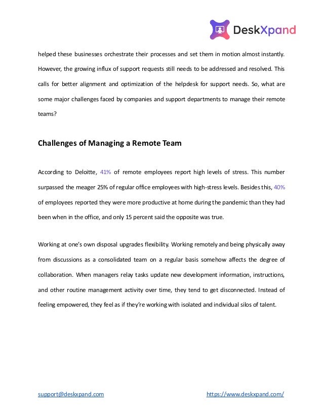 helped these businesses orchestrate their processes and set them in motion almost instantly.
However, the growing influx of support requests still needs to be addressed and resolved. This
calls for better alignment and optimization of the helpdesk for support needs. So, what are
some major challenges faced by companies and support departments to manage their remote
teams?
Challenges of Managing a Remote Team
According to Deloitte, 41% of remote employees report high levels of stress. This number
surpassed the meager 25% of regular office employees with high-stress levels. Besides this, 40%
of employees reported they were more productive at home during the pandemic than they had
been when in the office, and only 15 percent said the opposite was true.
Working at one’s own disposal upgrades flexibility. Working remotely and being physically away
from discussions as a consolidated team on a regular basis somehow affects the degree of
collaboration. When managers relay tasks update new development information, instructions,
and other routine management activity over time, they tend to get disconnected. Instead of
feeling empowered, they feel as if they’re working with isolated and individual silos of talent.
support@deskxpand.com https://www.deskxpand.com/
 