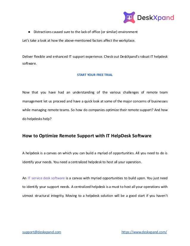 ● Distractions caused sure to the lack of office (or similar) environment
Let’s take a look at how the above-mentioned factors affect the workplace.
Deliver flexible and enhanced IT support experience. Check out DeskXpand’s robust IT helpdesk
software.
START YOUR FREE TRIAL
Now that you have had an understanding of the various challenges of remote team
management let us proceed and have a quick look at some of the major concerns of businesses
while managing remote teams. So how do companies optimize their remote support? And how
do helpdesks help?
How to Optimize Remote Support with IT HelpDesk Software
A helpdesk is a canvas on which you can build a myriad of opportunities. All you need to do is
identify your needs. You need a centralized helpdesk to host all your operation.
An IT service desk software is a canvas with myriad opportunities to build upon. You just need
to identify your support needs. A centralized helpdesk is a must to host all your operations with
utmost structural integrity. Moving to a helpdesk solution will be a good start if you haven’t
support@deskxpand.com https://www.deskxpand.com/
 