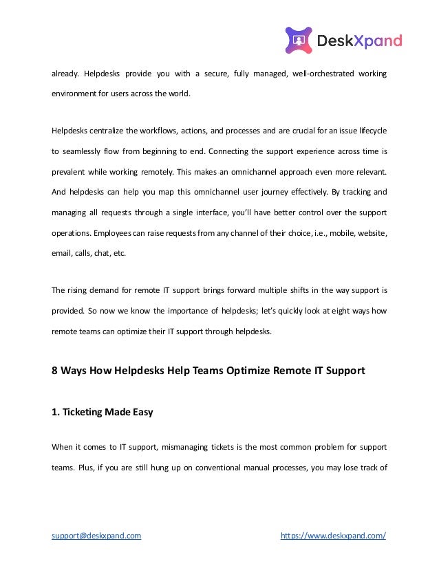 already. Helpdesks provide you with a secure, fully managed, well-orchestrated working
environment for users across the world.
Helpdesks centralize the workflows, actions, and processes and are crucial for an issue lifecycle
to seamlessly flow from beginning to end. Connecting the support experience across time is
prevalent while working remotely. This makes an omnichannel approach even more relevant.
And helpdesks can help you map this omnichannel user journey effectively. By tracking and
managing all requests through a single interface, you’ll have better control over the support
operations. Employees can raise requests from any channel of their choice, i.e., mobile, website,
email, calls, chat, etc.
The rising demand for remote IT support brings forward multiple shifts in the way support is
provided. So now we know the importance of helpdesks; let’s quickly look at eight ways how
remote teams can optimize their IT support through helpdesks.
8 Ways How Helpdesks Help Teams Optimize Remote IT Support
1. Ticketing Made Easy
When it comes to IT support, mismanaging tickets is the most common problem for support
teams. Plus, if you are still hung up on conventional manual processes, you may lose track of
support@deskxpand.com https://www.deskxpand.com/
 