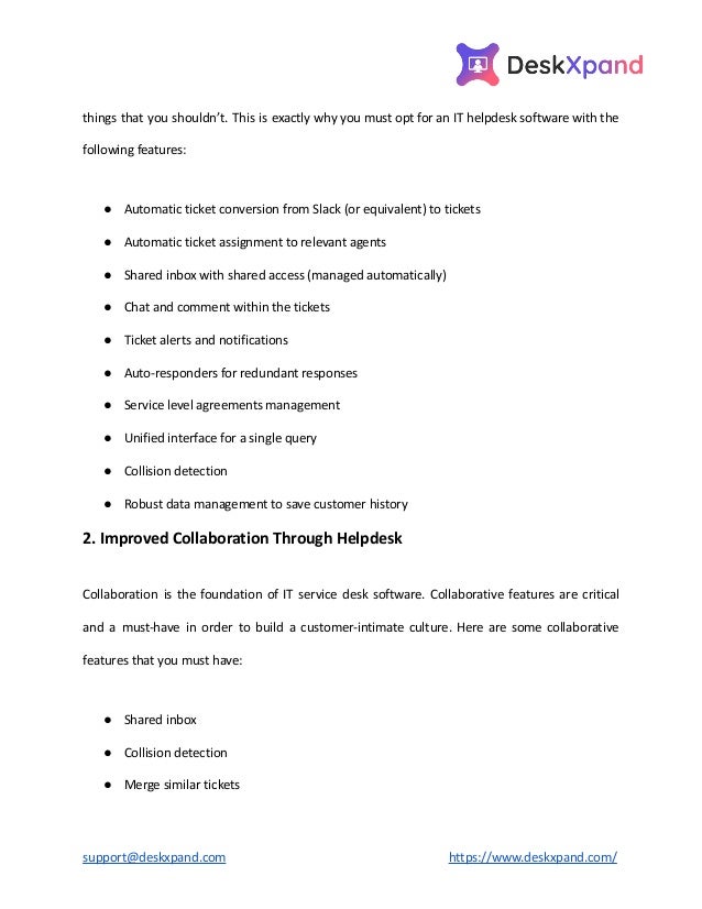 things that you shouldn’t. This is exactly why you must opt for an IT helpdesk software with the
following features:
● Automatic ticket conversion from Slack (or equivalent) to tickets
● Automatic ticket assignment to relevant agents
● Shared inbox with shared access (managed automatically)
● Chat and comment within the tickets
● Ticket alerts and notifications
● Auto-responders for redundant responses
● Service level agreements management
● Unified interface for a single query
● Collision detection
● Robust data management to save customer history
2. Improved Collaboration Through Helpdesk
Collaboration is the foundation of IT service desk software. Collaborative features are critical
and a must-have in order to build a customer-intimate culture. Here are some collaborative
features that you must have:
● Shared inbox
● Collision detection
● Merge similar tickets
support@deskxpand.com https://www.deskxpand.com/
 