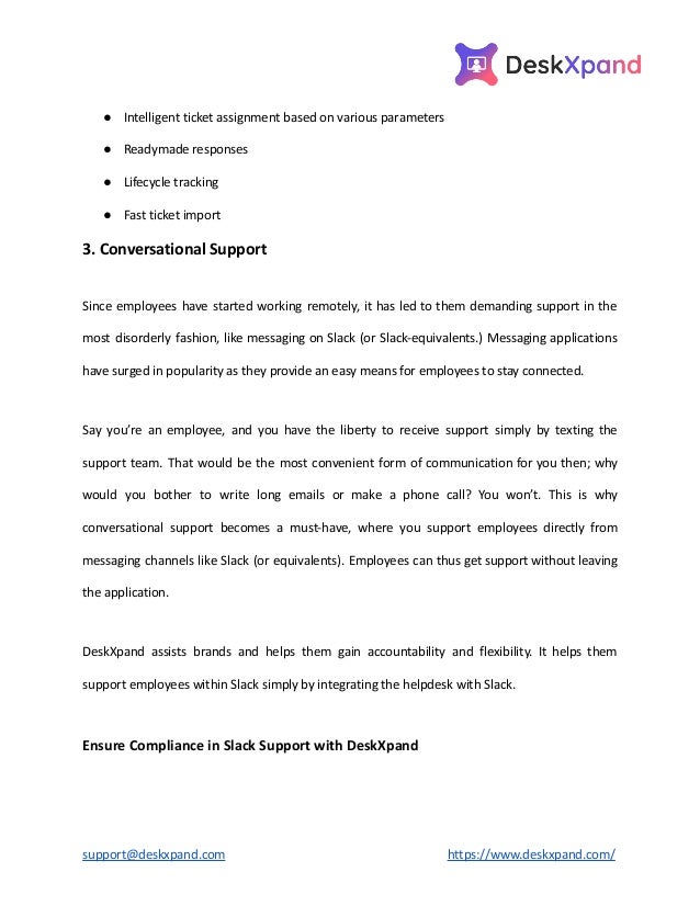 ● Intelligent ticket assignment based on various parameters
● Readymade responses
● Lifecycle tracking
● Fast ticket import
3. Conversational Support
Since employees have started working remotely, it has led to them demanding support in the
most disorderly fashion, like messaging on Slack (or Slack-equivalents.) Messaging applications
have surged in popularity as they provide an easy means for employees to stay connected.
Say you’re an employee, and you have the liberty to receive support simply by texting the
support team. That would be the most convenient form of communication for you then; why
would you bother to write long emails or make a phone call? You won’t. This is why
conversational support becomes a must-have, where you support employees directly from
messaging channels like Slack (or equivalents). Employees can thus get support without leaving
the application.
DeskXpand assists brands and helps them gain accountability and flexibility. It helps them
support employees within Slack simply by integrating the helpdesk with Slack.
Ensure Compliance in Slack Support with DeskXpand
support@deskxpand.com https://www.deskxpand.com/
 