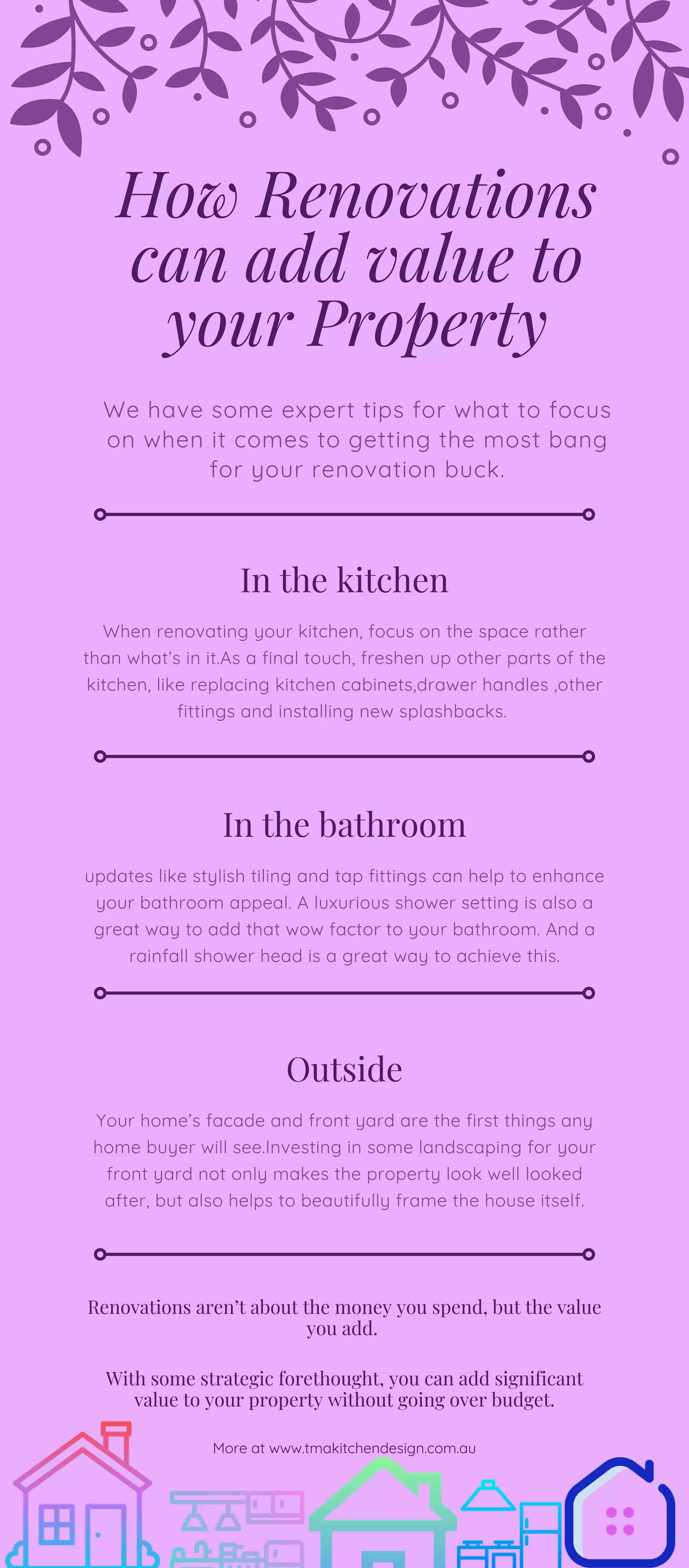 How Renovations
can add value to
your Property
We have some expert tips for what to focus
on when it comes to getting the most bang
for your renovation buck.
In the kitchen
When renovating your kitchen, focus on the space rather
than what’s in it.As a final touch, freshen up other parts of the
kitchen, like replacing kitchen cabinets,drawer handles ,other
fittings and installing new splashbacks.
In the bathroom
updates like stylish tiling and tap fittings can help to enhance
your bathroom appeal. A luxurious shower setting is also a
great way to add that wow factor to your bathroom. And a
rainfall shower head is a great way to achieve this.
Outside
Your home’s facade and front yard are the first things any
home buyer will see.Investing in some landscaping for your
front yard not only makes the property look well looked
after, but also helps to beautifully frame the house itself.
Renovations aren’t about the money you spend, but the value
you add.
With some strategic forethought, you can add significant
value to your property without going over budget.
More at www.tmakitchendesign.com.au