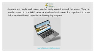 ◦ Laptops are handy, and hence, can be easily carried around the venue. They can
easily connect to the Wi-Fi network which makes it easier for organizer’s to share
information with web users about the ongoing program.
www.laptoprentaluae.com
 