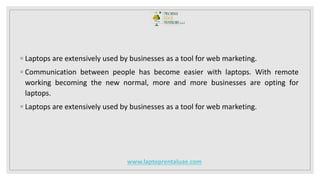 ◦ Laptops are extensively used by businesses as a tool for web marketing.
◦ Communication between people has become easier with laptops. With remote
working becoming the new normal, more and more businesses are opting for
laptops.
◦ Laptops are extensively used by businesses as a tool for web marketing.
www.laptoprentaluae.com
 