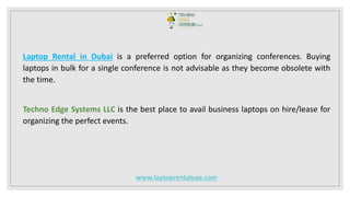 Laptop Rental in Dubai is a preferred option for organizing conferences. Buying
laptops in bulk for a single conference is not advisable as they become obsolete with
the time.
Techno Edge Systems LLC is the best place to avail business laptops on hire/lease for
organizing the perfect events.
www.laptoprentaluae.com
 