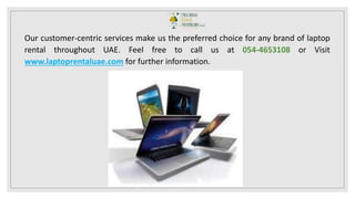 Our customer-centric services make us the preferred choice for any brand of laptop
rental throughout UAE. Feel free to call us at 054-4653108 or Visit
www.laptoprentaluae.com for further information.
 