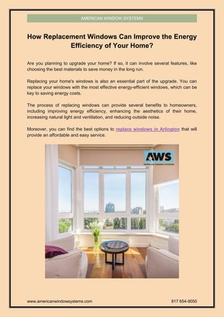 www.americanwindowsystems.com 817 654-9050
AMERICAN WINDOW SYSTEMS
How Replacement Windows Can Improve the Energy
Efficiency of Your Home?
Are you planning to upgrade your home? If so, it can involve several features, like
choosing the best materials to save money in the long run.
Replacing your home's windows is also an essential part of the upgrade. You can
replace your windows with the most effective energy-efficient windows, which can be
key to saving energy costs.
The process of replacing windows can provide several benefits to homeowners,
including improving energy efficiency, enhancing the aesthetics of their home,
increasing natural light and ventilation, and reducing outside noise.
Moreover, you can find the best options to replace windows in Arlington that will
provide an affordable and easy service.
 