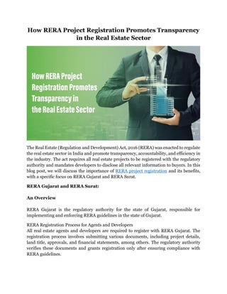How RERA Project Registration Promotes Transparency
in the Real Estate Sector
The Real Estate (Regulation and Development) Act, 2016 (RERA) was enacted to regulate
the real estate sector in India and promote transparency, accountability, and efficiency in
the industry. The act requires all real estate projects to be registered with the regulatory
authority and mandates developers to disclose all relevant information to buyers. In this
blog post, we will discuss the importance of RERA project registration and its benefits,
with a specific focus on RERA Gujarat and RERA Surat.
RERA Gujarat and RERA Surat:
An Overview
RERA Gujarat is the regulatory authority for the state of Gujarat, responsible for
implementing and enforcing RERA guidelines in the state of Gujarat.
RERA Registration Process for Agents and Developers
All real estate agents and developers are required to register with RERA Gujarat. The
registration process involves submitting various documents, including project details,
land title, approvals, and financial statements, among others. The regulatory authority
verifies these documents and grants registration only after ensuring compliance with
RERA guidelines.
 