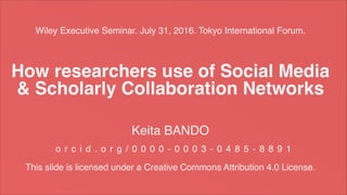 Wiley Executive Seminar. July 31, 2016. Tokyo International Forum.
Keita BANDO
o r c i d . o r g / 0 0 0 0 - 0 0 0 3 - 0 4 8 5 - 8 8 9 1
This slide is licensed under a Creative Commons Attribution 4.0 License.
How researchers use of Social Media
& Scholarly Collaboration Networks
 